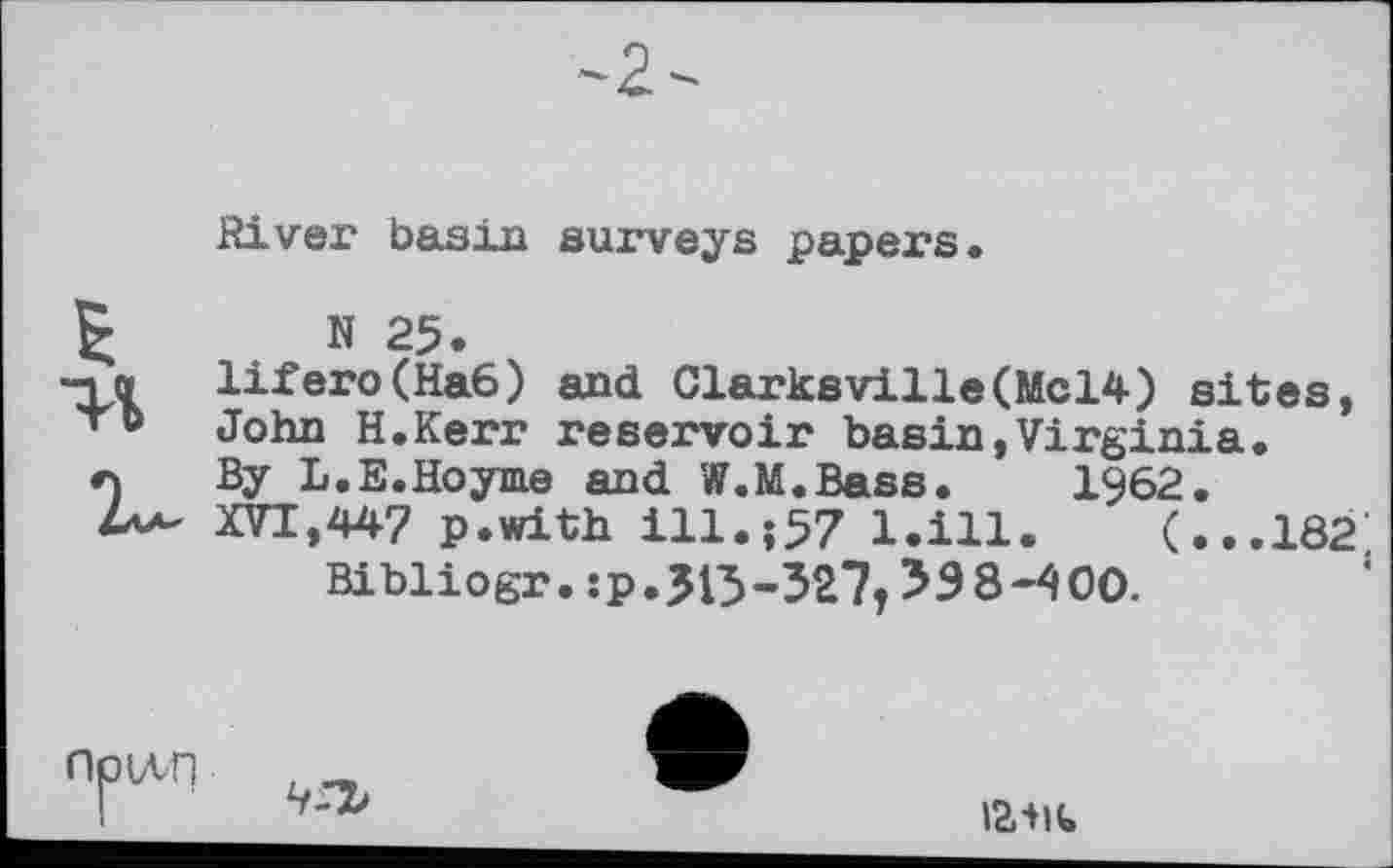 ﻿River basin surveys papers.
N 25.
Іііего(Наб) and Clarksville(Mcl4) sites,
John H.Kerr reservoir basin,Virginia.
By L.E.Hoyme and W.M.Bass. 1962.
XVI,44? p.with ill.;57 l.ill. (...182, Bibliogr. :p.3l5-327T 338-400.
ІЛП
чгъ
I23lt